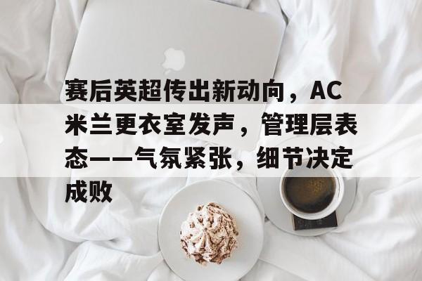 赛后英超传出新动向，AC米兰更衣室发声，管理层表态——气氛紧张，细节决定成败的简单介绍
